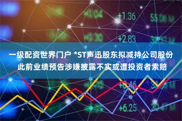 一级配资世界门户 *ST声迅股东拟减持公司股份 此前业绩预告涉嫌披露不实或遭投资者索赔