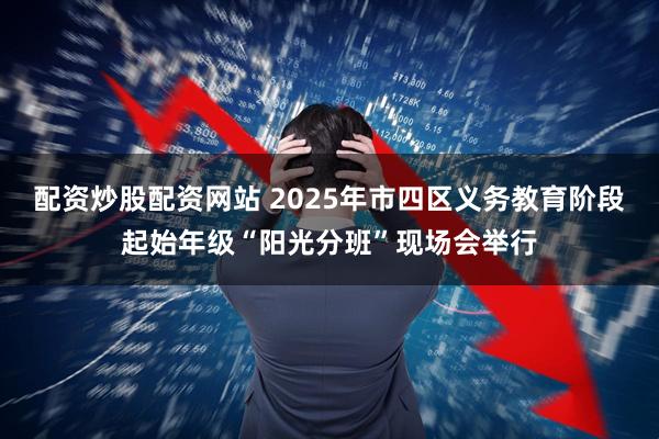 配资炒股配资网站 2025年市四区义务教育阶段起始年级“阳光分班”现场会举行