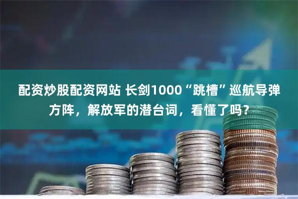 配资炒股配资网站 长剑1000“跳槽”巡航导弹方阵，解放军的潜台词，看懂了吗？