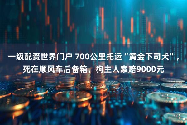 一级配资世界门户 700公里托运“黄金下司犬”，死在顺风车后备箱，狗主人索赔9000元