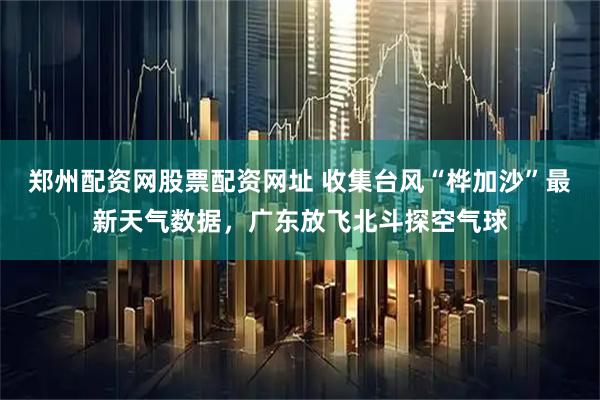 郑州配资网股票配资网址 收集台风“桦加沙”最新天气数据，广东放飞北斗探空气球