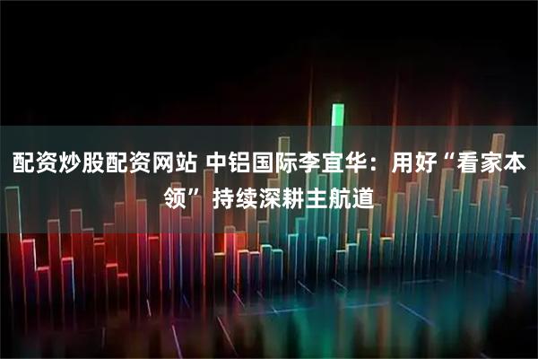 配资炒股配资网站 中铝国际李宜华：用好“看家本领” 持续深耕主航道