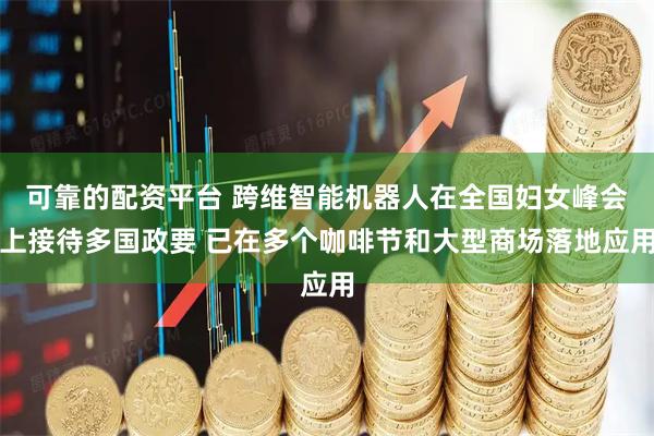 可靠的配资平台 跨维智能机器人在全国妇女峰会上接待多国政要 已在多个咖啡节和大型商场落地应用