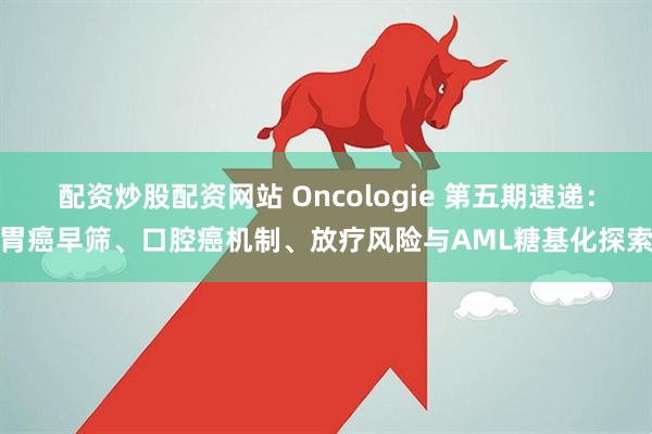 配资炒股配资网站 Oncologie 第五期速递：胃癌早筛、口腔癌机制、放疗风险与AML糖基化探索