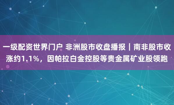 一级配资世界门户 非洲股市收盘播报｜南非股市收涨约1.1%，因帕拉白金控股等贵金属矿业股领跑