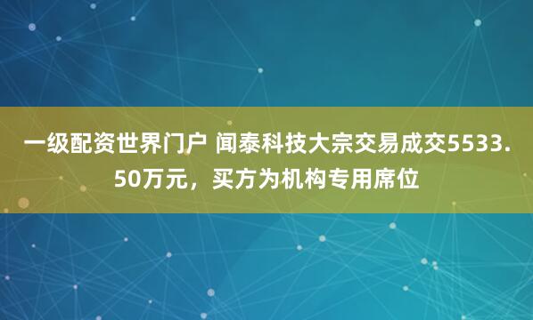 一级配资世界门户 闻泰科技大宗交易成交5533.50万元，买方为机构专用席位