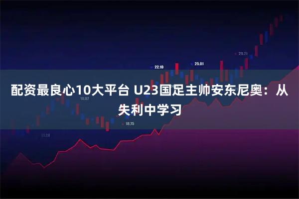 配资最良心10大平台 U23国足主帅安东尼奥：从失利中学习