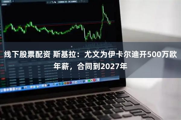 线下股票配资 斯基拉：尤文为伊卡尔迪开500万欧年薪，合同到2027年