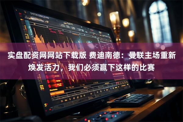 实盘配资网网站下载版 费迪南德：曼联主场重新焕发活力，我们必须赢下这样的比赛