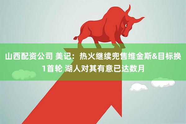 山西配资公司 美记：热火继续兜售维金斯&目标换1首轮 湖人对其有意已达数月