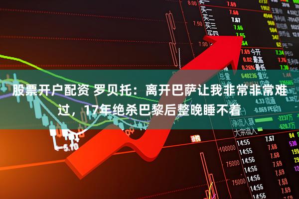 股票开户配资 罗贝托：离开巴萨让我非常非常难过，17年绝杀巴黎后整晚睡不着