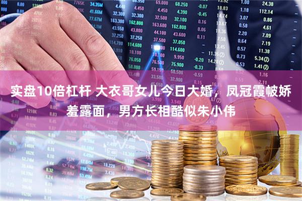 实盘10倍杠杆 大衣哥女儿今日大婚，凤冠霞帔娇羞露面，男方长相酷似朱小伟