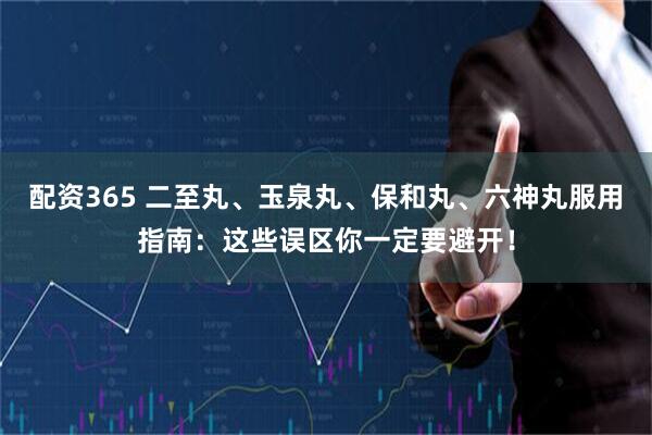 配资365 二至丸、玉泉丸、保和丸、六神丸服用指南：这些误区你一定要避开！