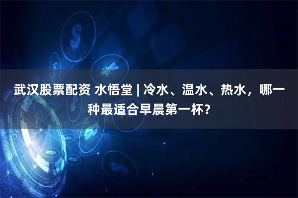 武汉股票配资 水悟堂 | 冷水、温水、热水，哪一种最适合早晨第一杯？