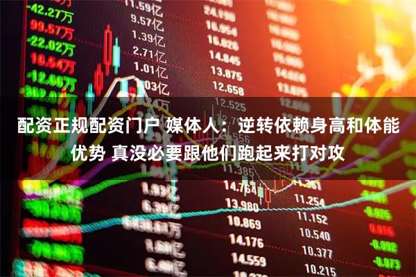 配资正规配资门户 媒体人：逆转依赖身高和体能优势 真没必要跟他们跑起来打对攻