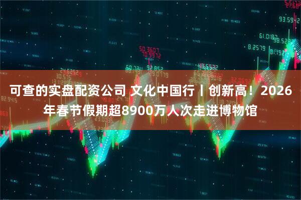 可查的实盘配资公司 文化中国行丨创新高！2026年春节假期超8900万人次走进博物馆