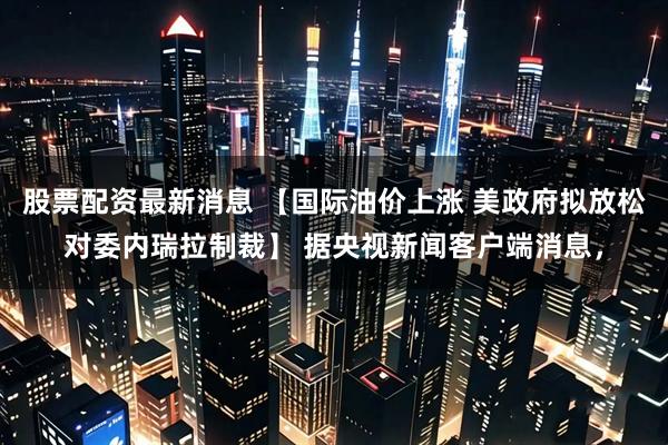 股票配资最新消息 【国际油价上涨 美政府拟放松对委内瑞拉制裁】 据央视新闻客户端消息，