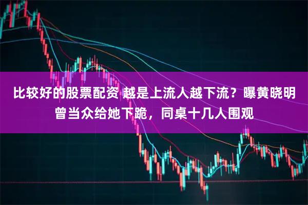 比较好的股票配资 越是上流人越下流？曝黄晓明曾当众给她下跪，同桌十几人围观