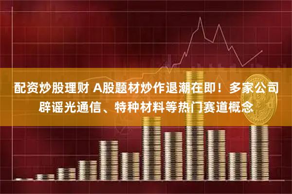 配资炒股理财 A股题材炒作退潮在即！多家公司辟谣光通信、特种材料等热门赛道概念