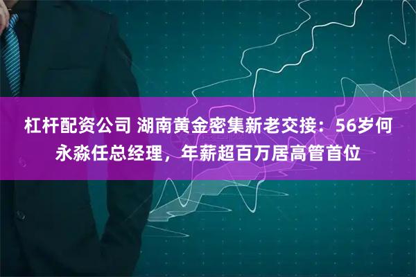 杠杆配资公司 湖南黄金密集新老交接：56岁何永淼任总经理，年薪超百万居高管首位