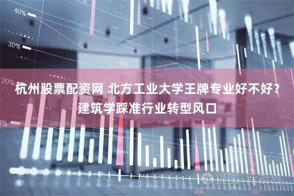 杭州股票配资网 北方工业大学王牌专业好不好？建筑学踩准行业转型风口