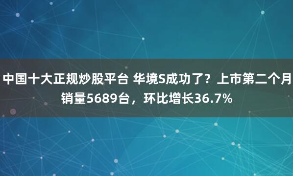 中国十大正规炒股平台 华境S成功了？上市第二个月销量5689台，环比增长36.7%