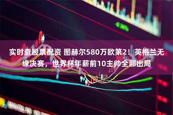 实时查股票配资 图赫尔580万欧第2！英格兰无缘决赛，世界杯年薪前10主帅全部出局
