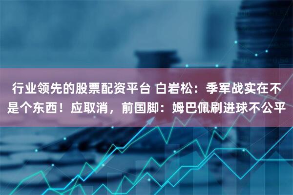 行业领先的股票配资平台 白岩松：季军战实在不是个东西！应取消，前国脚：姆巴佩刷进球不公平