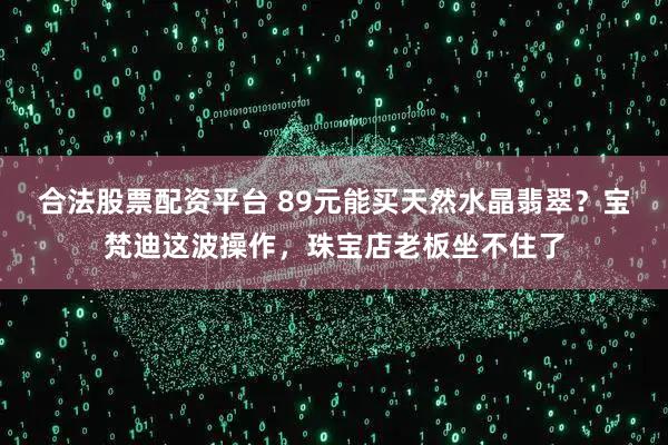 合法股票配资平台 89元能买天然水晶翡翠？宝梵迪这波操作，珠宝店老板坐不住了