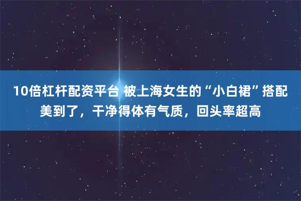 10倍杠杆配资平台 被上海女生的“小白裙”搭配美到了，干净得体有气质，回头率超高