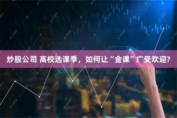 炒股公司 高校选课季，如何让“金课”广受欢迎?
