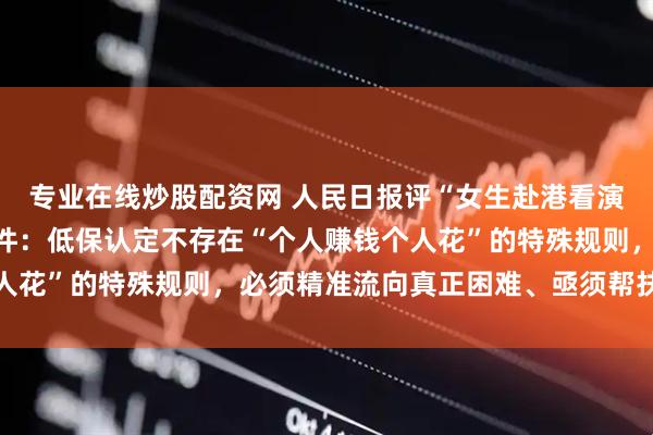 专业在线炒股配资网 人民日报评“女生赴港看演唱会触发低保预警”事件：低保认定不存在“个人赚钱个人花”的特殊规则，必须精准流向真正困难、亟须帮扶的群体