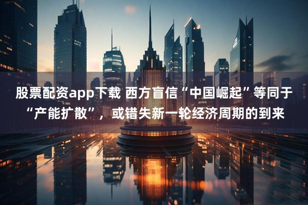 股票配资app下载 西方盲信“中国崛起”等同于“产能扩散”，或错失新一轮经济周期的到来