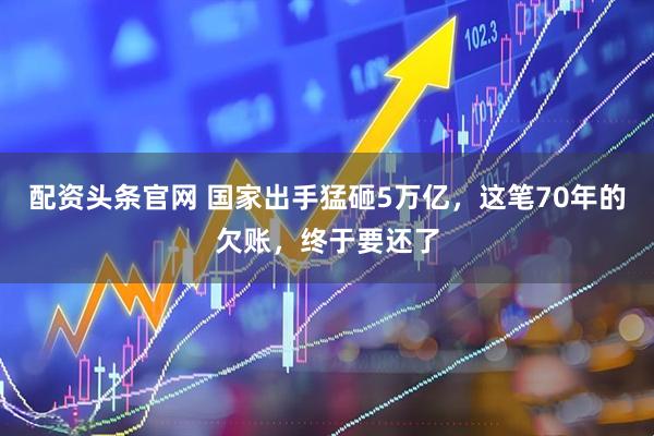 配资头条官网 国家出手猛砸5万亿，这笔70年的欠账，终于要还了