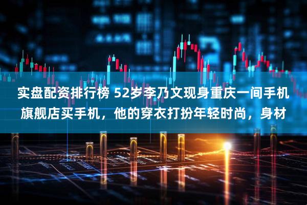 实盘配资排行榜 52岁李乃文现身重庆一间手机旗舰店买手机，他的穿衣打扮年轻时尚，身材
